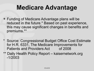 Medicare Advantage Funding of Medicare Advantage plans will be reduced in the future.* Based on past experience, this may cause significant changes in benefits and premiums.** *  Source: Congressional Budget Office Cost Estimate for H.R. 6331, The Medicare Improvements for Patients and Providers Act  of 2008 ** Daily Health Policy Report – kaisernetwork.org -1/2003 