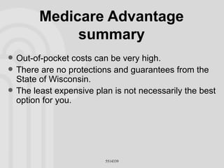 Medicare Advantage summary Out-of-pocket costs can be very high. There are no protections and guarantees from the State of Wisconsin. The least expensive plan is not necessarily the best option for you. 