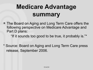 Medicare Advantage summary The Board on Aging and Long Term Care offers the following perspective on Medicare Advantage and Part D plans: “If it sounds too good to be true, it probably is.”* * Source: Board on Aging and Long Term Care press release, September 2006. 