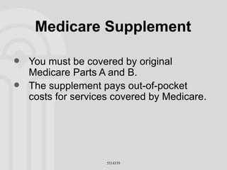 Medicare Supplement You must be covered by original Medicare Parts A and B. The supplement pays out-of-pocket costs for services covered by Medicare. 