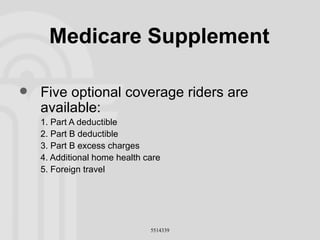 Medicare Supplement Five optional coverage riders are available: 1. Part A deductible 2. Part B deductible 3. Part B excess charges 4. Additional home health care 5. Foreign travel 