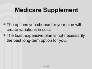 Medicare Supplement The options you choose for your plan will create variations in cost. The least-expensive plan is not necessarily the best long-term option for you. 