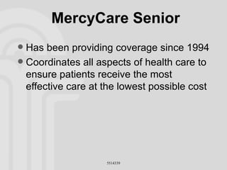 MercyCare Senior Has been providing coverage since 1994 Coordinates all aspects of health care to ensure patients receive the most effective care at the lowest possible cost 