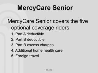 MercyCare Senior MercyCare Senior covers the five optional coverage riders  1. Part A deductible 2. Part B deductible 3. Part B excess charges 4. Additional home health care 5. Foreign travel 