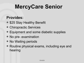 MercyCare Senior Provides: $25 Stay Healthy Benefit Chiropractic Services Equipment and some diabetic supplies No pre- examination No Waiting periods Routine physical exams, including eye and hearing 