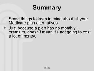 Summary Some things to keep in mind about all your Medicare plan alternatives: Just because a plan has no monthly premium, doesn’t mean it’s not going to cost a lot of money. 