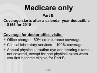 Medicare only Part B Coverage starts after a calendar year deductible  $155 for 2010 Coverage for doctor office visits: Office charge – 80% co-insurance coverage Clinical laboratory services – 100% coverage Annual physicals, routine eye and hearing exams – not covered, except for one physical exam when you first become eligible for Part B 