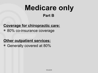 Medicare only Part B Coverage for chiropractic care: 80% co-insurance coverage Other outpatient services: Generally covered at 80% 