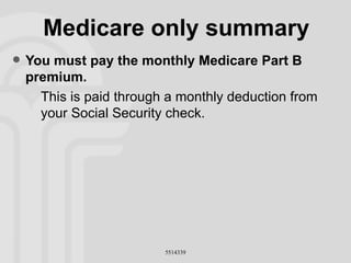 Medicare only summary You must pay the monthly Medicare Part B premium. This is paid through a monthly deduction from your Social Security check. 