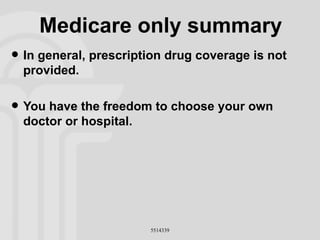 Medicare only summary In general, prescription drug coverage is not provided. You have the freedom to choose your own doctor or hospital. 