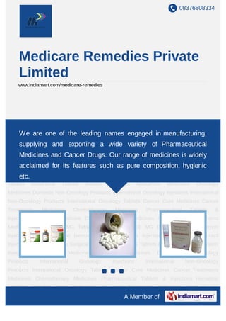 08376808334




     Medicare Remedies Private
     Limited
    www.indiamart.com/medicare-remedies




Anticancer Medicines Oncology Medicines Domestic Non-Oncology Products International
Oncology
    We       are one ofInternational Non-Oncology Products International Oncology
              Injections the leading names engaged in manufacturing,
Tablets      Cancer   Cure       Medicines    Cancer     Treatments      Medicines    Chemotherapy
     supplying and exporting a wide variety of Pharmaceutical
Medicines Pharmaceutical Tablets & Injections Hematinic Medicine Cure for Cancer
     Medicines and Cancer Drugs. Our range of medicines is widely
Medicines New Cancer Treatments Medicines Veenat 400 MG Tablets Tab Nexavar 200
MG acclaimed for its features suchAlimtapure composition, hygienic
   Erlonat Tablet Adriamycin Injections as injection Ixempra Injection Yondelis
Injections Faslodex Fluorouracil Injection Alphalan Tablets Surgical Gloves Xtane 25 MG
     etc.
Tablets      Bondronat      Tablets     Avastin   Injections     Anticancer   Medicines   Oncology
Medicines Domestic Non-Oncology Products International Oncology Injections International
Non-Oncology Products International Oncology Tablets Cancer Cure Medicines Cancer
Treatments       Medicines       Chemotherapy        Medicines       Pharmaceutical     Tablets    &
Injections Hematinic Medicine Cure for Cancer Medicines New Cancer Treatments
Medicines Veenat 400 MG Tablets Tab Nexavar 200 MG Erlonat Tablet Adriamycin
Injections Alimta injection Ixempra Injection Yondelis Injections Faslodex Fluorouracil
Injection Alphalan Tablets Surgical Gloves Xtane 25 MG Tablets Bondronat Tablets Avastin
Injections     Anticancer       Medicines    Oncology     Medicines      Domestic     Non-Oncology
Products        International         Oncology      Injections      International     Non-Oncology
Products International Oncology Tablets Cancer Cure Medicines Cancer Treatments
Medicines Chemotherapy Medicines Pharmaceutical Tablets & Injections Hematinic
Medicine Cure for Cancer Medicines New Cancer Treatments Medicines Veenat 400 MG
                                                         A Member of
 
