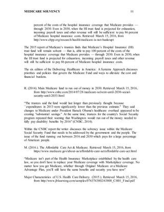 MEDICARE SOLVENCY 11
percent of the costs of the hospital insurance coverage that Medicare provides —
through 2030. Even in 2030, when the HI trust fund is projected for exhaustion,
incoming payroll taxes and other revenue will still be sufficient to pay 86 percent
of Medicare hospital insurance costs. Retrieved March 15, 2016, from
http://www.cbpp.org/research/health/medicare-is-not-bankrupt
The 2015 report of Medicare’s trustees finds that Medicare’s Hospital Insurance (HI)
trust fund will remain solvent — that is, able to pay 100 percent of the costs of the
hospital insurance coverage that Medicare provides — through 2030. Even in 2030, when
the HI trust fund is projected for exhaustion, incoming payroll taxes and other revenue
will still be sufficient to pay 86 percent of Medicare hospital insurance costs.
The six edition of the Delivering Healthcare in America: A Systems Approach discusses
priorities and policies that govern the Medicare Fund and ways to alleviate the cost and
financial burdens.
R. (2014). Main Medicare fund to run out of money in 2030. Retrieved March 15, 2016,
from http://www.cnbc.com/2014/07/28/medicare-solvent-until-2030-social-
security-until-2033.html
“The trustees said the fund would last longer than previously thought because
``expenditures in 2013 were significantly lower than the previous estimate.'' They said
changes to Medicare under President Barack Obama's healthcare overhaul appeared to be
creating "substantial savings.'' At the same time, trustees for the country's Social Security
program repeated their warning that Washington would run out of the money needed to
fully pay disability benefits by 2016” (CNBC, 2014).
Within the CNBC report the writer discusses the solvency issue within the Medicare
Social Security Fund that needs to be addressed by the government and the people. The
issue of the fund running out between 2016 and 2030 which pays for a large percentage
of American people.
M. (2016.). The Affordable Care Act & Medicare. Retrieved March 15, 2016, from
https://www.medicare.gov/about-us/affordable-care-act/affordable-care-act.html
“Medicare isn’t part of the Health Insurance Marketplace established by the health care
law, so you don't have to replace your Medicare coverage with Marketplace coverage. No
matter how you get Medicare, whether through Original Medicare or a Medicare
Advantage Plan, you’ll still have the same benefits and security you have now”
Major Characteristics of U.S. Health Care Delivery. (2015.). Retrieved March 15, 2016,
from http://www.jblearning.com/samples/0763763802/63800_CH01_Final.pdf
 
