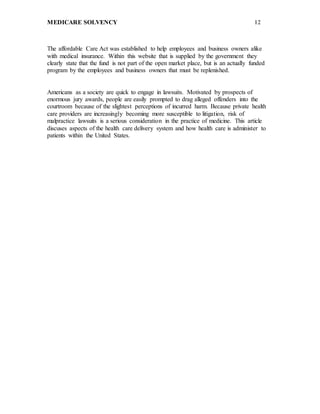 MEDICARE SOLVENCY 12
The affordable Care Act was established to help employees and business owners alike
with medical insurance. Within this website that is supplied by the government they
clearly state that the fund is not part of the open market place, but is an actually funded
program by the employees and business owners that must be replenished.
Americans as a society are quick to engage in lawsuits. Motivated by prospects of
enormous jury awards, people are easily prompted to drag alleged offenders into the
courtroom because of the slightest perceptions of incurred harm. Because private health
care providers are increasingly becoming more susceptible to litigation, risk of
malpractice lawsuits is a serious consideration in the practice of medicine. This article
discuses aspects of the health care delivery system and how health care is administer to
patients within the United States.
 