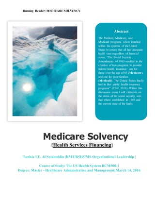 Running Header: MEDICARE SOLVENCY
Tunisia I.E. Al-Salahuddin (RMT/BSHS/MS-Organizational Leadership |
Course of Study: The US Health System HCM500-1
Degree: Master - Healthcare Administration and Management| March 14, 2016
Medicare Solvency
{Health Services Financing}
Abstract
The Medical, Medicare, and
Medicaid programs where installed
within the systems of the United
States to ensure that all had adequate
health care regardless of financial
status. “The Social Security
Amendments of 1965 resulted in the
creation of two programs to provide
federal health insurance: one for
those over the age of 65 (Medicare),
and one for poor families
(Medicaid). The United States finally
had its first public health insurance
programs” (CSU, 2016). Within this
discussion essay I will elaborate on
the status of the social security acts
that where established in 1965 and
the current state of the funds.
 