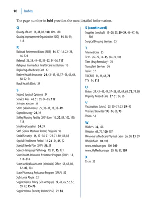 10      Index

 The page number in bold provides the most detailed information.
 Q                                                           S (continued)
 Quality of Care 14, 44, 88, 100, 109–110                    Supplies (medical) 19–20, 25, 29–34, 46–47, 96,
 Quality Improvement Organization (QIO) 14, 88, 99,             108
    113                                                      Surgical Dressing Services 35
 R                                                           T
 Railroad Retirement Board (RRB) 14, 17–18, 22–23,           Telemedicine 35
    46, 124                                                  Tests 26–29, 31–35, 38–39, 101
 Referral 26, 33, 44–45, 51–52, 54–56, 117                   Tiers (drug formulary) 70
 Religious Nonmedical Health Care Institution 16             Transplant Services 36
 Replacing a Medicare Card 17                                Travel 37
 Retiree Health Insurance 24, 43–45, 49, 57–58, 61, 64,      TRICARE 14, 24, 68, 73
    68, 72, 74                                               TTY 14, 118
 Rural Health Clinic 34
                                                             U
 S                                                           Union 24, 43–45, 49, 57–58, 61, 64, 68, 72, 74, 80
 Second Surgical Opinions 34                                 Urgently Needed Care 37, 51, 54, 56
 Service Area 44, 51, 59, 64–65, 117
 Shingles Vaccine 38                                         V
 Shots (vaccinations) 25, 30–31, 33, 38–39                   Vaccinations (shots) 25, 30–31, 33, 39–40
 Sigmoidoscopy 28, 39                                        Veterans’ Benefits (VA) 14, 68, 73
 Skilled Nursing Facility (SNF) Care 16, 20, 88, 102, 110,   Vision 51
     118                                                     W
 Smoking Cessation 34, 39                                    Walkers 30, 108
 SMP (Senior Medicare Patrol) Program 95                     Website 63, 70, 100, 107
 Social Security 14, 17–18, 21–23, 71, 80–81, 84             Welcome to Medicare Physical Exam 26, 30, 33, 39
 Special Enrollment Period 18, 23–24, 65, 72                 Wheelchairs 30, 108
 Special Needs Plan (SNP) 56, 58                             www.medicare.gov 100, 109
 Speech-language Pathology 19, 31, 35, 121                   www.MyMedicare.gov 39, 46, 87, 109
 State Health Insurance Assistance Program (SHIP) 14,
                                                             X
     111–114
                                                             X-ray 35
 State Medical Assistance (Medicaid) Office 53, 62, 80,
     82–83, 104
 State Pharmacy Assistance Program (SPAP) 82
 Substance Abuse 32
 Supplemental Policy (see Medigap) 24, 43, 45, 52, 57,
     59, 72, 75–76
 Supplemental Security Income (SSI) 79, 84
 