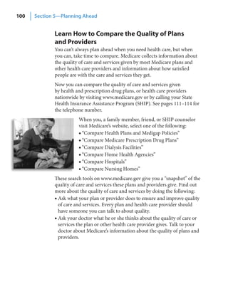 100   Section 5—Planning Ahead


             Learn How to Compare the Quality of Plans
             and Providers
             You can’t always plan ahead when you need health care, but when
             you can, take time to compare. Medicare collects information about
             the quality of care and services given by most Medicare plans and
             other health care providers and information about how satisfied
             people are with the care and services they get.
             Now you can compare the quality of care and services given
             by health and prescription drug plans, or health care providers
             nationwide by visiting www.medicare.gov or by calling your State
             Health Insurance Assistance Program (SHIP). See pages 111–114 for
             the telephone number.
                        When you, a family member, friend, or SHIP counselor
                        visit Medicare’s website, select one of the following:
                        ■ “Compare Health Plans and Medigap Policies”
                        ■ “Compare Medicare Prescription Drug Plans”
                        ■ “Compare Dialysis Facilities”
                        ■ “Compare Home Health Agencies”
                        ■ “Compare Hospitals”
                        ■ “Compare Nursing Homes”
             These search tools on www.medicare.gov give you a “snapshot” of the
             quality of care and services these plans and providers give. Find out
             more about the quality of care and services by doing the following:
             ■ Ask what your plan or provider does to ensure and improve quality
               of care and services. Every plan and health care provider should
               have someone you can talk to about quality.
             ■ Ask your doctor what he or she thinks about the quality of care or
               services the plan or other health care provider gives. Talk to your
               doctor about Medicare’s information about the quality of plans and
               providers.
 