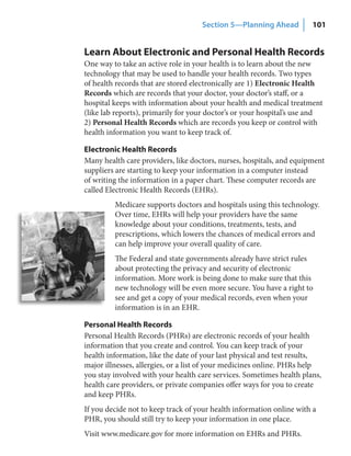 Section 5—Planning Ahead          101


Learn About Electronic and Personal Health Records
One way to take an active role in your health is to learn about the new
technology that may be used to handle your health records. Two types
of health records that are stored electronically are 1) Electronic Health
Records which are records that your doctor, your doctor’s staff, or a
hospital keeps with information about your health and medical treatment
(like lab reports), primarily for your doctor’s or your hospital’s use and
2) Personal Health Records which are records you keep or control with
health information you want to keep track of.

Electronic Health Records
Many health care providers, like doctors, nurses, hospitals, and equipment
suppliers are starting to keep your information in a computer instead
of writing the information in a paper chart. These computer records are
called Electronic Health Records (EHRs).
         Medicare supports doctors and hospitals using this technology.
         Over time, EHRs will help your providers have the same
         knowledge about your conditions, treatments, tests, and
         prescriptions, which lowers the chances of medical errors and
         can help improve your overall quality of care.
         The Federal and state governments already have strict rules
         about protecting the privacy and security of electronic
         information. More work is being done to make sure that this
         new technology will be even more secure. You have a right to
         see and get a copy of your medical records, even when your
         information is in an EHR.

Personal Health Records
Personal Health Records (PHRs) are electronic records of your health
information that you create and control. You can keep track of your
health information, like the date of your last physical and test results,
major illnesses, allergies, or a list of your medicines online. PHRs help
you stay involved with your health care services. Sometimes health plans,
health care providers, or private companies offer ways for you to create
and keep PHRs.
If you decide not to keep track of your health information online with a
PHR, you should still try to keep your information in one place.
Visit www.medicare.gov for more information on EHRs and PHRs.
 