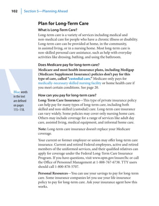 102      Section 5—Planning Ahead


                Plan for Long-Term Care
                What is Long‑Term Care?
                Long-term care is a variety of services including medical and
                non-medical care for people who have a chronic illness or disability.
                Long-term care can be provided at home, in the community,
                in assisted living, or in a nursing home. Most long-term care is
                non-skilled personal care assistance, such as help with everyday
                activities like dressing, bathing, and using the bathroom.

                Does Medicare pay for long‑term care?
                Medicare and most health insurance plans, including Medigap
                (Medicare Supplement Insurance) policies don’t pay for this
                type of care, called “custodial care.” Medicare only pays for
                medically-necessary skilled nursing facility or home health care if
                you meet certain conditions. See page 20.
 Blue words
 in the text    How can you pay for long‑term care?
 are defined    Long-Term Care Insurance—This type of private insurance policy
 on pages       can help pay for many types of long-term care, including both
 115–118.       skilled and non-skilled (custodial) care. Long-term care insurance
                can vary widely. Some policies may cover only nursing home care.
                Others may include coverage for a range of services like adult day
                care, assisted living, medical equipment, and informal home care.
                Note: Long-term care insurance doesn’t replace your Medicare
                coverage.
                Your current or former employer or union may offer long-term care
                insurance. Current and retired Federal employees, active and retired
                members of the uniformed services, and their qualified relatives can
                apply for coverage under the Federal Long-Term Care Insurance
                Program. If you have questions, visit www.opm.gov/insure/ltc or call
                the Office of Personnel Management at 1-888-767-6738. TTY users
                should call 1-800-878-5707.
                Personal Resources—You can use your savings to pay for long-term
                care. Some insurance companies let you use your life insurance
                policy to pay for long-term care. Ask your insurance agent how this
                works.
 