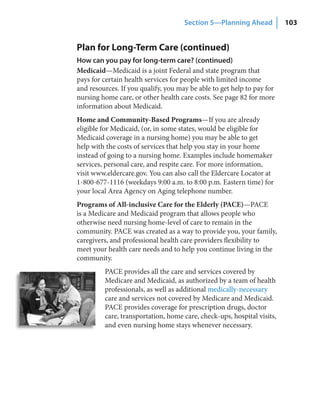 Section 5—Planning Ahead           103


Plan for Long-Term Care (continued)
How can you pay for long‑term care? (continued)
Medicaid—Medicaid is a joint Federal and state program that
pays for certain health services for people with limited income
and resources. If you qualify, you may be able to get help to pay for
nursing home care, or other health care costs. See page 82 for more
information about Medicaid.
Home and Community-Based Programs—If you are already
eligible for Medicaid, (or, in some states, would be eligible for
Medicaid coverage in a nursing home) you may be able to get
help with the costs of services that help you stay in your home
instead of going to a nursing home. Examples include homemaker
services, personal care, and respite care. For more information,
visit www.eldercare.gov. You can also call the Eldercare Locator at
1-800-677-1116 (weekdays 9:00 a.m. to 8:00 p.m. Eastern time) for
your local Area Agency on Aging telephone number.
Programs of All-inclusive Care for the Elderly (PACE)—PACE
is a Medicare and Medicaid program that allows people who
otherwise need nursing home-level of care to remain in the
community. PACE was created as a way to provide you, your family,
caregivers, and professional health care providers flexibility to
meet your health care needs and to help you continue living in the
community.
         PACE provides all the care and services covered by
         Medicare and Medicaid, as authorized by a team of health
         professionals, as well as additional medically-necessary
         care and services not covered by Medicare and Medicaid.
         PACE provides coverage for prescription drugs, doctor
         care, transportation, home care, check-ups, hospital visits,
         and even nursing home stays whenever necessary.
 