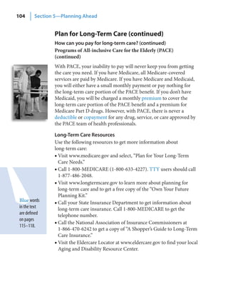 104      Section 5—Planning Ahead


                Plan for Long-Term Care (continued)
                How can you pay for long‑term care? (continued)
                Programs of All-inclusive Care for the Elderly (PACE)
                (continued)
                With PACE, your inability to pay will never keep you from getting
                the care you need. If you have Medicare, all Medicare-covered
                services are paid by Medicare. If you have Medicare and Medicaid,
                you will either have a small monthly payment or pay nothing for
                the long-term care portion of the PACE benefit. If you don’t have
                Medicaid, you will be charged a monthly premium to cover the
                long-term care portion of the PACE benefit and a premium for
                Medicare Part D drugs. However, with PACE, there is never a
                deductible or copayment for any drug, service, or care approved by
                the PACE team of health professionals.

                Long‑Term Care Resources
                Use the following resources to get more information about
                long-term care:
                ■ Visit www.medicare.gov and select, “Plan for Your Long-Term
                  Care Needs.”
                ■ Call 1-800-MEDICARE (1-800-633-4227). TTY users should call
                  1-877-486-2048.
                ■ Visit www.longtermcare.gov to learn more about planning for
                  long-term care and to get a free copy of the “Own Your Future
                  Planning Kit.”
 Blue words     ■ Call your State Insurance Department to get information about
 in the text      long-term care insurance. Call 1-800-MEDICARE to get the
 are defined      telephone number.
 on pages
                ■ Call the National Association of Insurance Commissioners at
 115–118.
                  1-866-470-6242 to get a copy of “A Shopper’s Guide to Long-Term
                  Care Insurance.”
                ■ Visit the Eldercare Locator at www.eldercare.gov to find your local
                  Aging and Disability Resource Center.
 