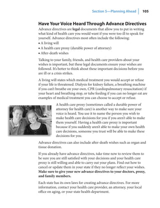 Section 5—Planning Ahead             105


Have Your Voice Heard Through Advance Directives
Advance directives are legal documents that allow you to put in writing
what kind of health care you would want if you were too ill to speak for
yourself. Advance directives most often include the following:
■ A living will
■ A health care proxy (durable power of attorney)
■ After-death wishes
Talking to your family, friends, and health care providers about your
wishes is important, but these legal documents ensure your wishes are
followed. It’s better to think about these important decisions before you
are ill or a crisis strikes.
A living will states which medical treatment you would accept or refuse
if your life is threatened. Dialysis for kidney failure, a breathing machine
if you can’t breathe on your own, CPR (cardiopulmonary resuscitation) if
your heart and breathing stop, or tube feeding if you can no longer eat are
examples of medical treatment you can choose to accept or refuse.
            A health care proxy (sometimes called a durable power of
            attorney for health care) is another way to make sure your
            voice is heard. You use it to name the person you wish to
            make health care decisions for you if you aren’t able to make
            them yourself. Having a health care proxy is important
            because if you suddenly aren’t able to make your own health
            care decisions, someone you trust will be able to make these
            decisions for you.
Advance directives can also include after-death wishes such as organ and
tissue donation.
If you already have advance directives, take time now to review them to
be sure you are still satisfied with your decisions and your health care
proxy is still willing and able to carry out your plans. Find out how to
cancel or update them in your state if they no longer reflect your wishes.
Make sure to give your new advance directives to your doctors, proxy,
and family members.
Each state has its own laws for creating advance directives. For more
information, contact your health care provider, an attorney, your local
office on aging, or your state health department.
 