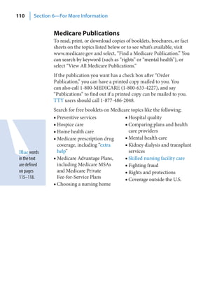 110      Section 6—For More Information


                 Medicare Publications
                 To read, print, or download copies of booklets, brochures, or fact
                 sheets on the topics listed below or to see what’s available, visit
                 www.medicare.gov and select, “Find a Medicare Publication.” You
                 can search by keyword (such as “rights” or “mental health”), or
                 select “View All Medicare Publications.”
                 If the publication you want has a check box after “Order
                 Publication,” you can have a printed copy mailed to you. You
                 can also call 1-800-MEDICARE (1-800-633-4227), and say
                 “Publications” to find out if a printed copy can be mailed to you.
                 TTY users should call 1-877-486-2048.
                 Search for free booklets on Medicare topics like the following:
                 ■ Preventive services             ■ Hospital quality
                 ■ Hospice care                    ■ Comparing plans and health
                 ■ Home health care                  care providers
                 ■ Medicare prescription drug      ■ Mental health care
                   coverage, including “extra      ■ Kidney dialysis and transplant
 Blue words        help”                             services
 in the text     ■ Medicare Advantage Plans,       ■ Skilled nursing facility care
 are defined       including Medicare MSAs         ■ Fighting fraud
 on pages          and Medicare Private            ■ Rights and protections
 115–118.          Fee-for-Service Plans           ■ Coverage outside the U.S.
                 ■ Choosing a nursing home
 