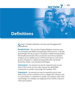 SECTION            7         115




Definitions

   S  ection 7 includes definitions of words used throughout this
      handbook.
   Benefit Period—The way that Original Medicare measures your
   use of hospital and skilled nursing facility (SNF) services. A benefit
   period begins the day you go to a hospital or skilled nursing facility.
   The benefit period ends when you haven’t received any inpatient
   hospital care (or skilled care in a SNF) for 60 days in a row. If you
   go into a hospital or a skilled nursing facility after one benefit
   period has ended, a new benefit period begins.
   Coinsurance—An amount you may be required to pay as your
   share of the cost for services, after you pay any deductibles.
   Coinsurance is usually a percentage (for example, 20%).
   Copayment—An amount you may be required to pay as your
   share of the cost for a medical service or supply, like a doctor’s visit
   or a prescription. A copayment is usually a set amount, rather than
   a percentage. For example, you might pay $10 or $20 for a doctor’s
   visit or prescription.
 