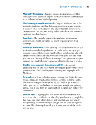 Section 7—Definitions          117


Medically Necessary—Services or supplies that are needed for
the diagnosis or treatment of your medical condition and that meet
accepted standards of medical practice.
Medicare-approved Amount—In Original Medicare, this is the
amount a doctor or supplier that accepts assignment can be paid.
It includes what Medicare pays and any deductible, coinsurance,
or copayment that you pay. It may be less than the actual amount a
doctor or supplier charges.
Premium—The periodic payment to Medicare, an insurance
company, or a health care plan for health or prescription drug
coverage.
Primary Care Doctor—Your primary care doctor is the doctor you
see first for most health problems. He or she makes sure you get
the care you need to keep you healthy. He or she also may talk with
other doctors and health care providers about your care and refer
you to them. In many Medicare Advantage Plans, you must see your
primary care doctor before you see any other health care provider.
Quality Improvement Organization (QIO)—A group of
practicing doctors and other health care experts paid by the Federal
government to check and improve the care given to people with
Medicare.
Referral—A written order from your primary care doctor for you
to see a specialist or get certain medical services. In many Health
Maintenance Organizations (HMOs), you need to get a referral
before you can get medical care from anyone except your primary
care doctor. If you don’t get a referral first, the plan may not pay for
the services.
Service Area—A geographic area where a health insurance plan
accepts members if it limits membership based on where people live.
For plans that limit which doctors and hospitals you may use, it’s
also generally the area where you can get routine (non-emergency)
services. The plan may disenroll you if you move out of the plan’s
service area.
 