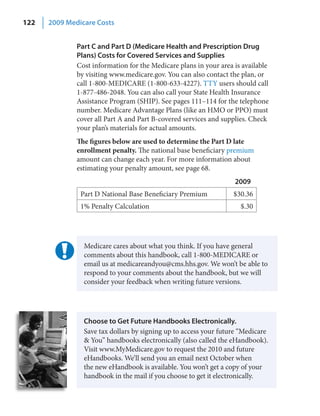 122   2009 Medicare Costs


              Part C and Part D (Medicare Health and Prescription Drug
              Plans) Costs for Covered Services and Supplies
              Cost information for the Medicare plans in your area is available
              by visiting www.medicare.gov. You can also contact the plan, or
              call 1-800-MEDICARE (1-800-633-4227). TTY users should call
              1-877-486-2048. You can also call your State Health Insurance
              Assistance Program (SHIP). See pages 111–114 for the telephone
              number. Medicare Advantage Plans (like an HMO or PPO) must
              cover all Part A and Part B-covered services and supplies. Check
              your plan’s materials for actual amounts.
              The figures below are used to determine the Part D late
              enrollment penalty. The national base beneficiary premium
              amount can change each year. For more information about
              estimating your penalty amount, see page 68.
                                                                   2009
               Part D National Base Beneficiary Premium            $30.36
               1% Penalty Calculation                                $.30




                Medicare cares about what you think. If you have general
                comments about this handbook, call 1-800-MEDICARE or
                email us at medicareandyou@cms.hhs.gov. We won’t be able to
                respond to your comments about the handbook, but we will
                consider your feedback when writing future versions.




                Choose to Get Future Handbooks Electronically.
                Save tax dollars by signing up to access your future “Medicare
                & You” handbooks electronically (also called the eHandbook).
                Visit www.MyMedicare.gov to request the 2010 and future
                eHandbooks. We’ll send you an email next October when
                the new eHandbook is available. You won’t get a copy of your
                handbook in the mail if you choose to get it electronically.
 