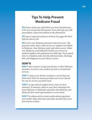 125




           Tips To Help Prevent
             Medicare Fraud
DO always check your pills before you leave the pharmacy
to be sure you got the full amount. If you don’t get your full
prescription, report the problem to the pharmacist.
DO report suspected instances of fraud. See pages 88–89 to
find out who to call.
DO review your Medicare payment notice for errors. The
payment notice shows what services or supplies were billed
to Medicare, what Medicare paid, and what you owe. Make
sure Medicare wasn’t billed for health care services or
medical supplies and equipment you didn’t get. If you spend
time in a hospital, make sure the admission date, discharge
date, and diagnosis on your bill are correct.

DON’Ts
DON’T allow anyone, except your doctor or other Medicare
providers, to review your medical records or recommend
services.
DON’T contact your doctor to request a service that you
don’t need. Don’t let anyone persuade you to see a doctor
for care or services you don’t need.
DON’T accept medical supplies from a door-to-door
salesman. If someone comes to your door claiming to be
from Medicare or Medicaid, remember that Medicare and
Medicaid don’t send representatives to your home.
DON’T be influenced by certain media advertising about
your health. Many television and radio ads don’t have your
best interest at heart.
 