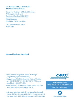 U.S. DEPARTMENT OF HEALTH
AND HUMAN SERVICES
Centers for Medicare & Medicaid Services
7500 Security Boulevard
Baltimore, Maryland 21244-1850
Official Business
Penalty for Private Use, $300
CMS Publication No. 10050
March 2009




National Medicare Handbook




■ Also available in Spanish, Braille, Audiotape,
  Large Print (English and Spanish)
■ Suspect fraud? Call the Inspector General’s hotline
  at 1-800-HHS-TIPS (1-800-447-8477). TTY users
                                                                 www.medicare.gov
  should call 1-800-377-4950.
■ New address? Call Social Security at 1-800-772-1213.    1‑800‑MEDICARE (1‑800‑633‑4227)
  TTY users should call 1-800-325-0778.                         TTY 1‑877‑486‑2048

■ ¿Necesita usted una copia de este manual en Español?
  Llame GRATIS al 1-800-MEDICARE (1-800-633-4227).
  Los usuarios de TTY deberán llamar al 1-877-486-2048.          10% Recycled paper
 