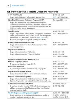 14    Medicare Basics


Where to Get Your Medicare Questions Answered
 1-800-MEDICARE                                                    1-800-633-4227
   To get general Medicare information. See page 108.              TTY 1-877-486-2048
 State Health Insurance Assistance Program (SHIP)                  See pages 111–114.
   To get free personalized health insurance counseling,
   including help making health care decisions, information on
   programs for people with limited income and resources, and
   help with claims, billing, and appeals.
 Social Security                                                   1-800-772-1213
   To get a replacement Medicare card, change your address or      TTY 1-800-325-0778
   name, get information about Part A and/or Part B eligibility,
   entitlement, and enrollment, apply for “extra help” with
   Medicare prescription drug costs, and report a death.
 Coordination of Benefits Contractor                               1-800-999-1118
   To get information on whether Medicare or your other            TTY 1-800-318-8782
   insurance pays first.
 Department of Defense
   To get information about TRICARE.                               1-888-363-5433
   To get information about TRICARE for Life.                      1-866-773-0404
                                                                   TTY 1-866-773-0405
 Department of Health and Human Services
 Office of Inspector General                                       1-800-447-8477
   If you suspect fraud, see pages 94–97.                          TTY 1-800-377-4950
 Office for Civil Rights                                           1-800-368-1019
   If you think you’ve been treated unfairly, see page 97.         TTY 1-800-537-7697
 Department of Veterans Affairs                                    1-800-827-1000
   If you are a veteran or have served in the U.S. military.       TTY 1-800-829-4833
 Office of Personnel Management                                    1-888-767-6738
   To get information about the Federal Employee Health            TTY 1-800-878-5707
   Benefits Program for current and retired Federal employees.
 Railroad Retirement Board (RRB)                                   Local RRB office or
   If you have benefits from the RRB, call them to change your     1-877-772-5772
   address or name, enroll in Medicare, replace your Medicare
   card, and report a death.
 Quality Improvement Organization (QIO)                            Call 1-800-MEDICARE
  To ask questions or report complaints about the quality of       to get the telephone
  care for a Medicare-covered service.                             number for your QIO.
 
