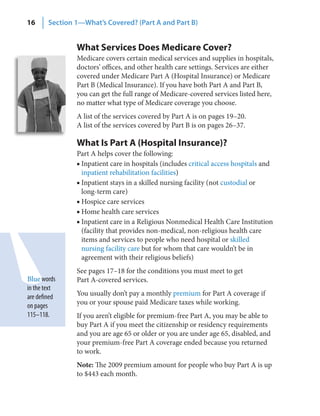 16      Section 1—What’s Covered? (Part A and Part B)


                What Services Does Medicare Cover?
                Medicare covers certain medical services and supplies in hospitals,
                doctors’ offices, and other health care settings. Services are either
                covered under Medicare Part A (Hospital Insurance) or Medicare
                Part B (Medical Insurance). If you have both Part A and Part B,
                you can get the full range of Medicare-covered services listed here,
                no matter what type of Medicare coverage you choose.
                A list of the services covered by Part A is on pages 19–20.
                A list of the services covered by Part B is on pages 26–37.

                What Is Part A (Hospital Insurance)?
                Part A helps cover the following:
                ■ Inpatient care in hospitals (includes critical access hospitals and
                  inpatient rehabilitation facilities)
                ■ Inpatient stays in a skilled nursing facility (not custodial or
                  long-term care)
                ■ Hospice care services
                ■ Home health care services
                ■ Inpatient care in a Religious Nonmedical Health Care Institution
                  (facility that provides non-medical, non-religious health care
                  items and services to people who need hospital or skilled
                  nursing facility care but for whom that care wouldn’t be in
                  agreement with their religious beliefs)
                See pages 17–18 for the conditions you must meet to get
Blue words      Part A-covered services.
in the text
are defined     You usually don’t pay a monthly premium for Part A coverage if
on pages        you or your spouse paid Medicare taxes while working.
115–118.        If you aren’t eligible for premium-free Part A, you may be able to
                buy Part A if you meet the citizenship or residency requirements
                and you are age 65 or older or you are under age 65, disabled, and
                your premium-free Part A coverage ended because you returned
                to work.
                Note: The 2009 premium amount for people who buy Part A is up
                to $443 each month.
 
