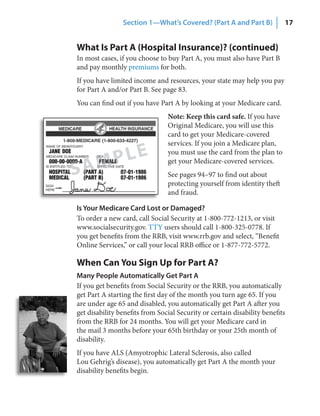Section 1—What’s Covered? (Part A and Part B)             17


What Is Part A (Hospital Insurance)? (continued)
In most cases, if you choose to buy Part A, you must also have Part B
and pay monthly premiums for both.
If you have limited income and resources, your state may help you pay
for Part A and/or Part B. See page 83.
You can find out if you have Part A by looking at your Medicare card.
                                Note: Keep this card safe. If you have
                                Original Medicare, you will use this
                                card to get your Medicare-covered
                                services. If you join a Medicare plan,


    AM PLE                      you must use the card from the plan to
                                get your Medicare-covered services.
S                               See pages 94–97 to find out about
                                protecting yourself from identity theft
                                and fraud.

Is Your Medicare Card Lost or Damaged?
To order a new card, call Social Security at 1-800-772-1213, or visit
www.socialsecurity.gov. TTY users should call 1-800-325-0778. If
you get benefits from the RRB, visit www.rrb.gov and select, “Benefit
Online Services,” or call your local RRB office or 1-877-772-5772.

When Can You Sign Up for Part A?
Many People Automatically Get Part A
If you get benefits from Social Security or the RRB, you automatically
get Part A starting the first day of the month you turn age 65. If you
are under age 65 and disabled, you automatically get Part A after you
get disability benefits from Social Security or certain disability benefits
from the RRB for 24 months. You will get your Medicare card in
the mail 3 months before your 65th birthday or your 25th month of
disability.
If you have ALS (Amyotrophic Lateral Sclerosis, also called
Lou Gehrig’s disease), you automatically get Part A the month your
disability benefits begin.
 