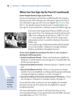 18      Section 1—What’s Covered? (Part A and Part B)


                When Can You Sign Up for Part A? (continued)
                Some People Need to Sign up for Part A
                If you aren’t getting Social Security or RRB benefits (for instance,
                because you are still working), you will need to sign up for Part A.
                You will need to sign up even if you are eligible for premium-free
                Part A. You should contact Social Security 3 months before you
                turn age 65. If you worked for a railroad, contact the RRB to sign up.
                           If you have End-Stage Renal Disease (ESRD), you can
                           sign up for Part A by visiting your local Social Security
                           office or by calling Social Security at 1-800-772-1213.
                           TTY users should call 1-800-325-0778. To get more
                           information on how to enroll in Medicare if you have
                           ESRD, visit
                           www.medicare.gov/Publications/Pubs/pdf/10128.pdf
                           to view the booklet, “Medicare Coverage of Kidney
                           Dialysis and Kidney Transplant Services.”
                If you aren’t eligible for premium-free Part A, you can buy it
                during the following times:
                ■ Initial Enrollment Period—When you first become eligible for
                  Medicare (3 months before you turn age 65 to 3 months after the
                  month you turn age 65).
                ■ General Enrollment Period—Between January 1–March 31 each
                  year.
                ■ Special Enrollment Period—If you or your spouse (or family
                  member if you are disabled) is working and has group health plan
                  coverage through the employer or union. See page 23.
Blue words      ■ Special Enrollment Period for International Volunteers—If you
in the text       are serving as a volunteer in a foreign country. See page 23.
are defined     If you don’t buy Part A when you are first eligible, the monthly
on pages        premium may go up 10% unless you are eligible for a special
115–118.        enrollment period.
                For more information on Part A, call Social Security, or visit
                www.socialsecurity.gov. If you get benefits from the RRB, call your
                local RRB office or 1-877-772-5772.
 