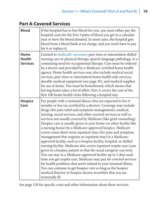 Section 1—What’s Covered? (Part A and Part B)          19


Part A-Covered Services
Blood         If the hospital has to buy blood for you, you must either pay the
              hospital costs for the first 3 pints of blood you get in a calendar
              year or have the blood donated. In most cases, the hospital gets
              blood from a blood bank at no charge, and you won’t have to pay
              for it or replace it.
Home          Limited to medically-necessary part-time or intermittent skilled
Health        nursing care or physical therapy, speech-language pathology, or a
Services      continuing need for occupational therapy. Care must be ordered
              by a doctor and provided by a Medicare-certified home health
              agency. Home health services may also include medical social
              services, part-time or intermittent home health aide services,
              durable medical equipment (see page 30), and medical supplies
              for use at home. You must be homebound, which means that
              leaving home takes a lot of effort. Part A covers the cost of the
              first 100 home health visits following a hospital stay.
Hospice       For people with a terminal illness who are expected to live 6
Care          months or less (as certified by a doctor). Coverage may include
              drugs (for pain relief and symptom management), medical,
              nursing, social services, and other covered services as well as
              services not usually covered by Medicare (like grief counseling).
              Hospice care is usually given in your home (or other facility like
              a nursing home) by a Medicare-approved hospice. Medicare
              covers some short-term inpatient stays (for pain and symptom
              management that requires an inpatient stay) in a Medicare-
              approved facility, such as a hospice facility, hospital, or skilled
              nursing facility. Medicare also covers inpatient respite care (care
              given to a hospice patient so that the usual caregiver can rest).
              You can stay in a Medicare-approved facility up to 5 days each
              time you get respite care. Medicare may pay for covered services
              for health problems that aren’t related to your terminal illness.
              You can continue to get hospice care as long as the hospice
              medical director or hospice doctor recertifies that you are
              terminally ill.

See page 120 for specific costs and other information about these services.
 