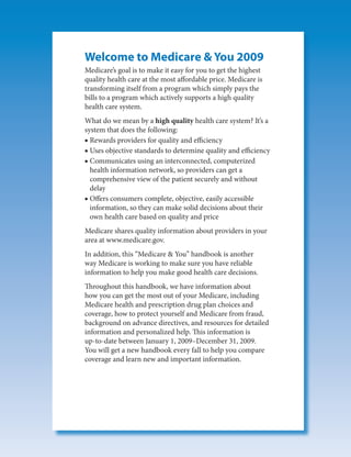 Welcome to Medicare & You 2009
Medicare’s goal is to make it easy for you to get the highest
quality health care at the most affordable price. Medicare is
transforming itself from a program which simply pays the
bills to a program which actively supports a high quality
health care system.
What do we mean by a high quality health care system? It’s a
system that does the following:
■ Rewards providers for quality and efficiency
■ Uses objective standards to determine quality and efficiency
■ Communicates using an interconnected, computerized
  health information network, so providers can get a
  comprehensive view of the patient securely and without
  delay
■ Offers consumers complete, objective, easily accessible
  information, so they can make solid decisions about their
  own health care based on quality and price
Medicare shares quality information about providers in your
area at www.medicare.gov.
In addition, this “Medicare & You” handbook is another
way Medicare is working to make sure you have reliable
information to help you make good health care decisions.
Throughout this handbook, we have information about
how you can get the most out of your Medicare, including
Medicare health and prescription drug plan choices and
coverage, how to protect yourself and Medicare from fraud,
background on advance directives, and resources for detailed
information and personalized help. This information is
up-to-date between January 1, 2009–December 31, 2009.
You will get a new handbook every fall to help you compare
coverage and learn new and important information.
 