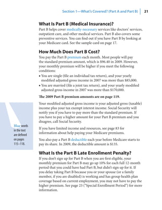 Section 1—What’s Covered? (Part A and Part B)             21


              What Is Part B (Medical Insurance)?
              Part B helps cover medically-necessary services like doctors’ services,
              outpatient care, and other medical services. Part B also covers some
              preventive services. You can find out if you have Part B by looking at
              your Medicare card. See the sample card on page 17.

              How Much Does Part B Cost?
              You pay the Part B premium each month. Most people will pay
              the standard premium amount, which is $96.40 in 2009. However,
              your monthly premium will be higher if you meet the following
              conditions:
              ■ You are single (file an individual tax return), and your yearly
                modified adjusted gross income in 2007 was more than $85,000.
              ■ You are married (file a joint tax return), and your yearly modified
                adjusted gross income in 2007 was more than $170,000.
              The 2009 Part B premium amounts are on page 119.
              Your modified adjusted gross income is your adjusted gross (taxable)
              income plus your tax exempt interest income. Social Security will
              notify you if you have to pay more than the standard premium. If
              you have to pay a higher amount for your Part B premium and you
              disagree, call Social Security.
Blue words
              If you have limited income and resources, see page 83 for
in the text
              information about help paying your Medicare premiums.
are defined
on pages      You also pay a Part B deductible each year before Medicare starts to
115–118.      pay its share. In 2009, the deductible amount is $135.

              What Is the Part B Late Enrollment Penalty?
              If you don’t sign up for Part B when you are first eligible, your
              monthly premium for Part B may go up 10% for each full 12-month
              period that you could have had Part B, but didn’t sign up for it. If
              you delay taking Part B because you or your spouse (or a family
              member, if you are disabled) is working and has group health plan
              coverage based on current employment, you may not have to pay the
              higher premium. See page 23 (“Special Enrollment Period”) for more
              information.
 