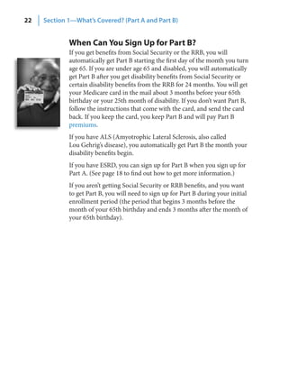 22   Section 1—What’s Covered? (Part A and Part B)


             When Can You Sign Up for Part B?
             If you get benefits from Social Security or the RRB, you will
             automatically get Part B starting the first day of the month you turn
             age 65. If you are under age 65 and disabled, you will automatically
             get Part B after you get disability benefits from Social Security or
             certain disability benefits from the RRB for 24 months. You will get
             your Medicare card in the mail about 3 months before your 65th
             birthday or your 25th month of disability. If you don’t want Part B,
             follow the instructions that come with the card, and send the card
             back. If you keep the card, you keep Part B and will pay Part B
             premiums.
             If you have ALS (Amyotrophic Lateral Sclerosis, also called
             Lou Gehrig’s disease), you automatically get Part B the month your
             disability benefits begin.
             If you have ESRD, you can sign up for Part B when you sign up for
             Part A. (See page 18 to find out how to get more information.)
             If you aren’t getting Social Security or RRB benefits, and you want
             to get Part B, you will need to sign up for Part B during your initial
             enrollment period (the period that begins 3 months before the
             month of your 65th birthday and ends 3 months after the month of
             your 65th birthday).
 