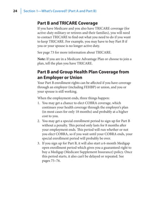 24   Section 1—What’s Covered? (Part A and Part B)


             Part B and TRICARE Coverage
             If you have Medicare and you also have TRICARE coverage (for
             active-duty military or retirees and their families), you will need
             to contact TRICARE to find out what you need to do if you want
             to keep TRICARE. For example, you may have to buy Part B if
             you or your spouse is no longer active duty.
             See page 73 for more information about TRICARE.
             Note: If you are in a Medicare Advantage Plan or choose to join a
             plan, tell the plan you have TRICARE.

             Part B and Group Health Plan Coverage from
             an Employer or Union
             Your Part B enrollment rights can be affected if you have coverage
             through an employer (including FEHBP) or union, and you or
             your spouse is still working.
             When the employment ends, three things happen:
             1. You may get a chance to elect COBRA coverage, which
                continues your health coverage through the employer’s plan
                (in most cases for only 18 months) and probably at a higher
                cost to you.
             2. You may get a special enrollment period to sign up for Part B
                without a penalty. This period only lasts for 8 months after
                your employment ends. This period will run whether or not
                you elect COBRA, so if you wait until your COBRA ends, your
                special enrollment period will probably be over.
             3. If you sign up for Part B, it will also start a 6-month Medigap
                open enrollment period which gives you a guaranteed right to
                buy a Medigap (Medicare Supplement Insurance) policy. Once
                this period starts, it also can’t be delayed or repeated. See
                pages 75–76.
 