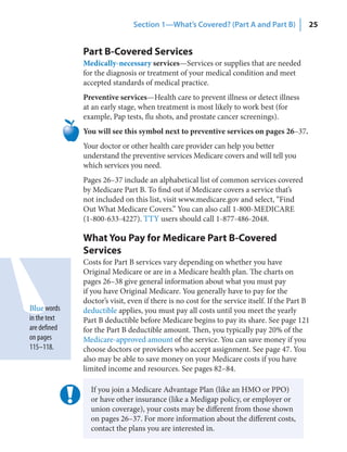 Section 1—What’s Covered? (Part A and Part B)               25


              Part B-Covered Services
              Medically-necessary services—Services or supplies that are needed
              for the diagnosis or treatment of your medical condition and meet
              accepted standards of medical practice.
              Preventive services—Health care to prevent illness or detect illness
              at an early stage, when treatment is most likely to work best (for
              example, Pap tests, flu shots, and prostate cancer screenings).
              You will see this symbol next to preventive services on pages 26–37.
              Your doctor or other health care provider can help you better
              understand the preventive services Medicare covers and will tell you
              which services you need.
              Pages 26–37 include an alphabetical list of common services covered
              by Medicare Part B. To find out if Medicare covers a service that’s
              not included on this list, visit www.medicare.gov and select, “Find
              Out What Medicare Covers.” You can also call 1-800-MEDICARE
              (1-800-633-4227). TTY users should call 1-877-486-2048.

              What You Pay for Medicare Part B-Covered
              Services
              Costs for Part B services vary depending on whether you have
              Original Medicare or are in a Medicare health plan. The charts on
              pages 26–38 give general information about what you must pay
              if you have Original Medicare. You generally have to pay for the
              doctor’s visit, even if there is no cost for the service itself. If the Part B
Blue words    deductible applies, you must pay all costs until you meet the yearly
in the text   Part B deductible before Medicare begins to pay its share. See page 121
are defined   for the Part B deductible amount. Then, you typically pay 20% of the
on pages      Medicare-approved amount of the service. You can save money if you
115–118.      choose doctors or providers who accept assignment. See page 47. You
              also may be able to save money on your Medicare costs if you have
              limited income and resources. See pages 82–84.

                If you join a Medicare Advantage Plan (like an HMO or PPO)
                or have other insurance (like a Medigap policy, or employer or
                union coverage), your costs may be different from those shown
                on pages 26–37. For more information about the different costs,
                contact the plans you are interested in.
 