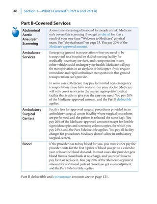 26    Section 1—What’s Covered? (Part A and Part B)


     Part B-Covered Services
     Abdominal         A one-time screening ultrasound for people at risk. Medicare
     Aortic            only covers this screening if you get a referral for it as a
     Aneurysm          result of your one-time “Welcome to Medicare” physical
     Screening         exam. See “physical exam” on page 33. You pay 20% of the
                       Medicare-approved amount.
     Ambulance         Emergency ground transportation when you need to be
     Services          transported to a hospital or skilled nursing facility for
                       medically-necessary services, and transportation in any
                       other vehicle could endanger your health. Medicare will pay
                       for transportation in an airplane or helicopter if you require
                       immediate and rapid ambulance transportation that ground
                       transportation can’t provide.
                       In some cases, Medicare may pay for limited non-emergency
                       transportation if you have orders from your doctor. Medicare
                       will only cover services to the nearest appropriate medical
                       facility that is able to give you the care you need. You pay 20%
                       of the Medicare-approved amount, and the Part B deductible
                       applies.
     Ambulatory        Facility fees for approved surgical procedures provided in an
     Surgical          ambulatory surgical center (facility where surgical procedures
     Centers           are performed, and the patient is released the same day). You
                       pay 20% of the Medicare-approved amount (except for flexible
                       sigmoidoscopies and screening colonoscopies, for which you
                       pay 25%), and the Part B deductible applies. You pay all facility
                       charges for procedures Medicare doesn’t allow in ambulatory
                       surgical centers.
     Blood             If the provider has to buy blood for you, you must either pay the
                       provider costs for the first 3 pints of blood you get in a calendar
                       year or have the blood donated. In most cases, the provider gets
                       blood from a blood bank at no charge, and you won’t have to
                       pay for it or replace it. You pay 20% of the Medicare-approved
                       amount for additional pints of blood you get as an outpatient,
                       and the Part B deductible applies.

     Part B deductible and coinsurance amounts are on page 121.
 
