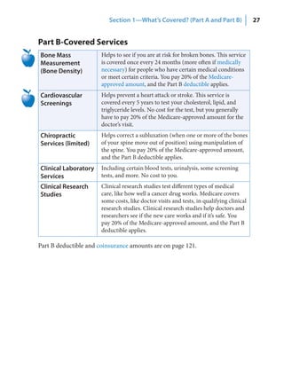 Section 1—What’s Covered? (Part A and Part B)                   27


Part B-Covered Services
Bone Mass              Helps to see if you are at risk for broken bones. This service
Measurement            is covered once every 24 months (more often if medically
(Bone Density)         necessary) for people who have certain medical conditions
                       or meet certain criteria. You pay 20% of the Medicare-
                       approved amount, and the Part B deductible applies.
Cardiovascular         Helps prevent a heart attack or stroke. This service is
Screenings             covered every 5 years to test your cholesterol, lipid, and
                       triglyceride levels. No cost for the test, but you generally
                       have to pay 20% of the Medicare-approved amount for the
                       doctor’s visit.
Chiropractic           Helps correct a subluxation (when one or more of the bones
Services (limited)     of your spine move out of position) using manipulation of
                       the spine. You pay 20% of the Medicare-approved amount,
                       and the Part B deductible applies.
Clinical Laboratory    Including certain blood tests, urinalysis, some screening
Services               tests, and more. No cost to you.
Clinical Research      Clinical research studies test different types of medical
Studies                care, like how well a cancer drug works. Medicare covers
                       some costs, like doctor visits and tests, in qualifying clinical
                       research studies. Clinical research studies help doctors and
                       researchers see if the new care works and if it’s safe. You
                       pay 20% of the Medicare-approved amount, and the Part B
                       deductible applies.

Part B deductible and coinsurance amounts are on page 121.
 