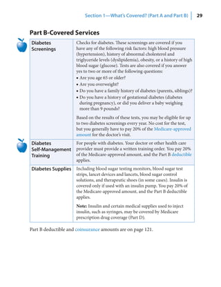 Section 1—What’s Covered? (Part A and Part B)                  29


Part B-Covered Services
Diabetes             Checks for diabetes. These screenings are covered if you
Screenings           have any of the following risk factors: high blood pressure
                     (hypertension), history of abnormal cholesterol and
                     triglyceride levels (dyslipidemia), obesity, or a history of high
                     blood sugar (glucose). Tests are also covered if you answer
                     yes to two or more of the following questions:
                     ■ Are you age 65 or older?
                     ■ Are you overweight?
                     ■ Do you have a family history of diabetes (parents, siblings)?
                     ■ Do you have a history of gestational diabetes (diabetes
                       during pregnancy), or did you deliver a baby weighing
                       more than 9 pounds?
                     Based on the results of these tests, you may be eligible for up
                     to two diabetes screenings every year. No cost for the test,
                     but you generally have to pay 20% of the Medicare-approved
                     amount for the doctor’s visit.
Diabetes             For people with diabetes. Your doctor or other health care
Self‑Management      provider must provide a written training order. You pay 20%
Training             of the Medicare-approved amount, and the Part B deductible
                     applies.
Diabetes Supplies Including blood sugar testing monitors, blood sugar test
                     strips, lancet devices and lancets, blood sugar control
                     solutions, and therapeutic shoes (in some cases). Insulin is
                     covered only if used with an insulin pump. You pay 20% of
                     the Medicare-approved amount, and the Part B deductible
                     applies.
                     Note: Insulin and certain medical supplies used to inject
                     insulin, such as syringes, may be covered by Medicare
                     prescription drug coverage (Part D).

Part B deductible and coinsurance amounts are on page 121.
 