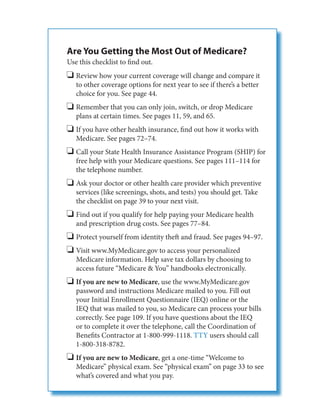 Are You Getting the Most Out of Medicare?
Use this checklist to find out.
   Review how your current coverage will change and compare it
   to other coverage options for next year to see if there’s a better
   choice for you. See page 44.
   Remember that you can only join, switch, or drop Medicare
   plans at certain times. See pages 11, 59, and 65.
   If you have other health insurance, find out how it works with
   Medicare. See pages 72–74.
   Call your State Health Insurance Assistance Program (SHIP) for
   free help with your Medicare questions. See pages 111–114 for
   the telephone number.
   Ask your doctor or other health care provider which preventive
   services (like screenings, shots, and tests) you should get. Take
   the checklist on page 39 to your next visit.
   Find out if you qualify for help paying your Medicare health
   and prescription drug costs. See pages 77–84.
   Protect yourself from identity theft and fraud. See pages 94–97.
   Visit www.MyMedicare.gov to access your personalized
   Medicare information. Help save tax dollars by choosing to
   access future “Medicare & You” handbooks electronically.
   If you are new to Medicare, use the www.MyMedicare.gov
   password and instructions Medicare mailed to you. Fill out
   your Initial Enrollment Questionnaire (IEQ) online or the
   IEQ that was mailed to you, so Medicare can process your bills
   correctly. See page 109. If you have questions about the IEQ
   or to complete it over the telephone, call the Coordination of
   Benefits Contractor at 1-800-999-1118. TTY users should call
   1-800-318-8782.
   If you are new to Medicare, get a one-time “Welcome to
   Medicare” physical exam. See “physical exam” on page 33 to see
   what’s covered and what you pay.
 