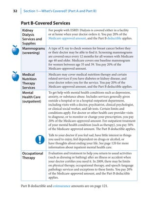 32    Section 1—What’s Covered? (Part A and Part B)


     Part B-Covered Services
     Kidney            For people with ESRD. Dialysis is covered either in a facility
     Dialysis          or at home when your doctor orders it. You pay 20% of the
     Services and      Medicare-approved amount, and the Part B deductible applies.
     Supplies
     Mammograms        A type of X-ray to check women for breast cancer before they
     (screening)       or their doctor may be able to find it. Screening mammograms
                       are covered once every 12 months for all women with Medicare
                       age 40 and older. Medicare covers one baseline mammogram
                       for women between age 35 and 39. You pay 20% of the
                       Medicare-approved amount.
     Medical           Medicare may cover medical nutrition therapy and certain
     Nutrition         related services if you have diabetes or kidney disease, and
     Therapy           your doctor refers you for the service. You pay 20% of the
     Services          Medicare-approved amount, and the Part B deductible applies.
     Mental            To get help with mental health conditions such as depression,
     Health Care       anxiety, or substance abuse. Includes services generally given
     (outpatient)      outside a hospital or in a hospital outpatient department,
                       including visits with a doctor, psychiatrist, clinical psychologist,
                       or clinical social worker, and lab tests. Certain limits and
                       conditions apply. For doctor or other health care provider visits
                       to diagnose, or to monitor or change your prescription, you pay
                       20% of the Medicare-approved amount. For outpatient treatment
                       of your mental health condition (such as therapy), you pay 50%
                       of the Medicare-approved amount. The Part B deductible applies.
                       Talk to your doctor if you feel sad, have little interest in things
                       you used to enjoy, feel dependent on drugs or alcohol, or
                       have thoughts about ending your life. See page 120 for more
                       information about inpatient mental health care.
     Occupational      Evaluation and treatment to help you return to usual activities
     Therapy           (such as dressing or bathing) after an illness or accident when
                       your doctor certifies you need it. In 2009, there may be limits
                       on physical therapy, occupational therapy, and speech-language
                       pathology services and exceptions to these limits. You pay 20%
                       of the Medicare-approved amount, and the Part B deductible
                       applies.

     Part B deductible and coinsurance amounts are on page 121.
 