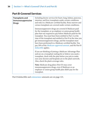 36    Section 1—What’s Covered? (Part A and Part B)


     Part B-Covered Services
     Transplants and          Including doctor services for heart, lung, kidney, pancreas,
     Immunosuppressive        intestine, and liver transplants under certain conditions
     Drugs                    and only in a Medicare-certified facility. Bone marrow and
                              cornea transplants are covered under certain conditions.
                              Immunosuppressive drugs are covered if Medicare paid
                              for the transplant, or an employer or union group health
                              plan that was required to pay before Medicare paid for the
                              transplant. You must have been entitled to Part A at the
                              time of the transplant and entitled to Part B at the time you
                              get immunosuppressive drugs, and the transplant must
                              have been performed in a Medicare-certified facility. You
                              pay 20% of the Medicare-approved amount, and the Part B
                              deductible applies.
                              If you are thinking of joining a Medicare Advantage Plan
                              and are on a transplant waiting list or believe you need a
                              transplant, check with the plan before you join to make
                              sure your doctors and hospitals are in the plan’s network.
                              Also, check the plan’s coverage rules.
                              Note: Medicare drug plans (Part D) may cover
                              immunosuppressive drugs, even if Medicare or an
                              employer or union group health plan didn’t pay for the
                              transplant.

     Part B deductible and coinsurance amounts are on page 121.
 
