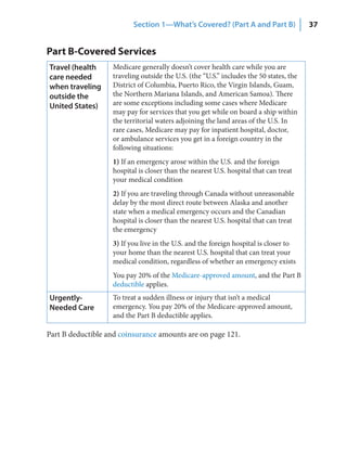 Section 1—What’s Covered? (Part A and Part B)                 37


Part B-Covered Services
Travel (health     Medicare generally doesn’t cover health care while you are
care needed        traveling outside the U.S. (the “U.S.” includes the 50 states, the
when traveling     District of Columbia, Puerto Rico, the Virgin Islands, Guam,
outside the        the Northern Mariana Islands, and American Samoa). There
United States)     are some exceptions including some cases where Medicare
                   may pay for services that you get while on board a ship within
                   the territorial waters adjoining the land areas of the U.S. In
                   rare cases, Medicare may pay for inpatient hospital, doctor,
                   or ambulance services you get in a foreign country in the
                   following situations:
                   1) If an emergency arose within the U.S. and the foreign
                   hospital is closer than the nearest U.S. hospital that can treat
                   your medical condition
                   2) If you are traveling through Canada without unreasonable
                   delay by the most direct route between Alaska and another
                   state when a medical emergency occurs and the Canadian
                   hospital is closer than the nearest U.S. hospital that can treat
                   the emergency
                   3) If you live in the U.S. and the foreign hospital is closer to
                   your home than the nearest U.S. hospital that can treat your
                   medical condition, regardless of whether an emergency exists
                   You pay 20% of the Medicare-approved amount, and the Part B
                   deductible applies.
Urgently‑          To treat a sudden illness or injury that isn’t a medical
Needed Care        emergency. You pay 20% of the Medicare-approved amount,
                   and the Part B deductible applies.

Part B deductible and coinsurance amounts are on page 121.
 