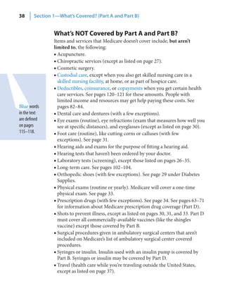 38      Section 1—What’s Covered? (Part A and Part B)


                What’s NOT Covered by Part A and Part B?
                Items and services that Medicare doesn’t cover include, but aren’t
                limited to, the following:
                ■ Acupuncture.
                ■ Chiropractic services (except as listed on page 27).
                ■ Cosmetic surgery.
                ■ Custodial care, except when you also get skilled nursing care in a
                  skilled nursing facility, at home, or as part of hospice care.
                ■ Deductibles, coinsurance, or copayments when you get certain health
                  care services. See pages 120–121 for these amounts. People with
                  limited income and resources may get help paying these costs. See
Blue words        pages 82–84.
in the text     ■ Dental care and dentures (with a few exceptions).
are defined     ■ Eye exams (routine), eye refractions (exam that measures how well you
on pages          see at specific distances), and eyeglasses (except as listed on page 30).
115–118.        ■ Foot care (routine), like cutting corns or calluses (with few
                  exceptions). See page 31.
                ■ Hearing aids and exams for the purpose of fitting a hearing aid.
                ■ Hearing tests that haven’t been ordered by your doctor.
                ■ Laboratory tests (screening), except those listed on pages 26–35.
                ■ Long-term care. See pages 102–104.
                ■ Orthopedic shoes (with few exceptions). See page 29 under Diabetes
                  Supplies.
                ■ Physical exams (routine or yearly). Medicare will cover a one-time
                  physical exam. See page 33.
                ■ Prescription drugs (with few exceptions). See page 34. See pages 63–71
                  for information about Medicare prescription drug coverage (Part D).
                ■ Shots to prevent illness, except as listed on pages 30, 31, and 33. Part D
                  must cover all commercially-available vaccines (like the shingles
                  vaccine) except those covered by Part B.
                ■ Surgical procedures given in ambulatory surgical centers that aren’t
                  included on Medicare’s list of ambulatory surgical center covered
                  procedures.
                ■ Syringes or insulin. Insulin used with an insulin pump is covered by
                  Part B. Syringes or insulin may be covered by Part D.
                ■ Travel (health care while you’re traveling outside the United States,
                  except as listed on page 37).
 
