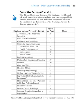 Section 1—What’s Covered? (Part A and Part B)            39


           Preventive Services Checklist
           Take this checklist to your doctor or other health care provider, and
           ask which preventive services are right for you. Look on pages 25–34
           for more details about the costs, how often, and whether you meet
           the conditions to get these services. Write down any notes (like the
           date you get the service).

                                               Details
   Medicare‑covered Preventive Service         on Page             Notes
      Abdominal Aortic Aneurysm                   26
      Screening
      Bone Mass Measurement                       27
      Cardiovascular Screenings                   27
      Colorectal Cancer Screenings
         Fecal Occult Blood Test                  28
         Flexible Sigmoidoscopy                   28
         Colonoscopy                              28
         Barium Enema                             28
      Diabetes Screenings                         29
      Diabetes Self-Management Training           29
      Flu Shots                                   30
      Glaucoma Tests                              31
      Hepatitis B Shots                           31
      Mammogram (screening)                       32
      Medical Nutrition Therapy Services          32
      Pap Test and Pelvic Exam (includes          33
      breast exam)
      Physical Exam (one-time “Welcome            33
      to Medicare” physical exam)
      Pneumococcal Shot                           33
      Prostate Cancer Screenings                  34
      Smoking Cessation (counseling to            34
      stop smoking)

Visit www.MyMedicare.gov to keep track of your preventive services. See page 109.
 